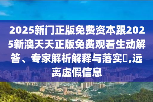 2025新门正版免费资本跟2025新澳天天正版免费观看生动解答、专家解析解释与落实,远离虚假信息